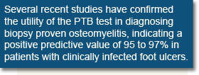 Several recent studies have confirmed the utility of the PTB test in diagnosing biopsy proven osteomyelitis, indicating a positive predictive value of 95 to 97% in patients with clinically infected foot ulcers.